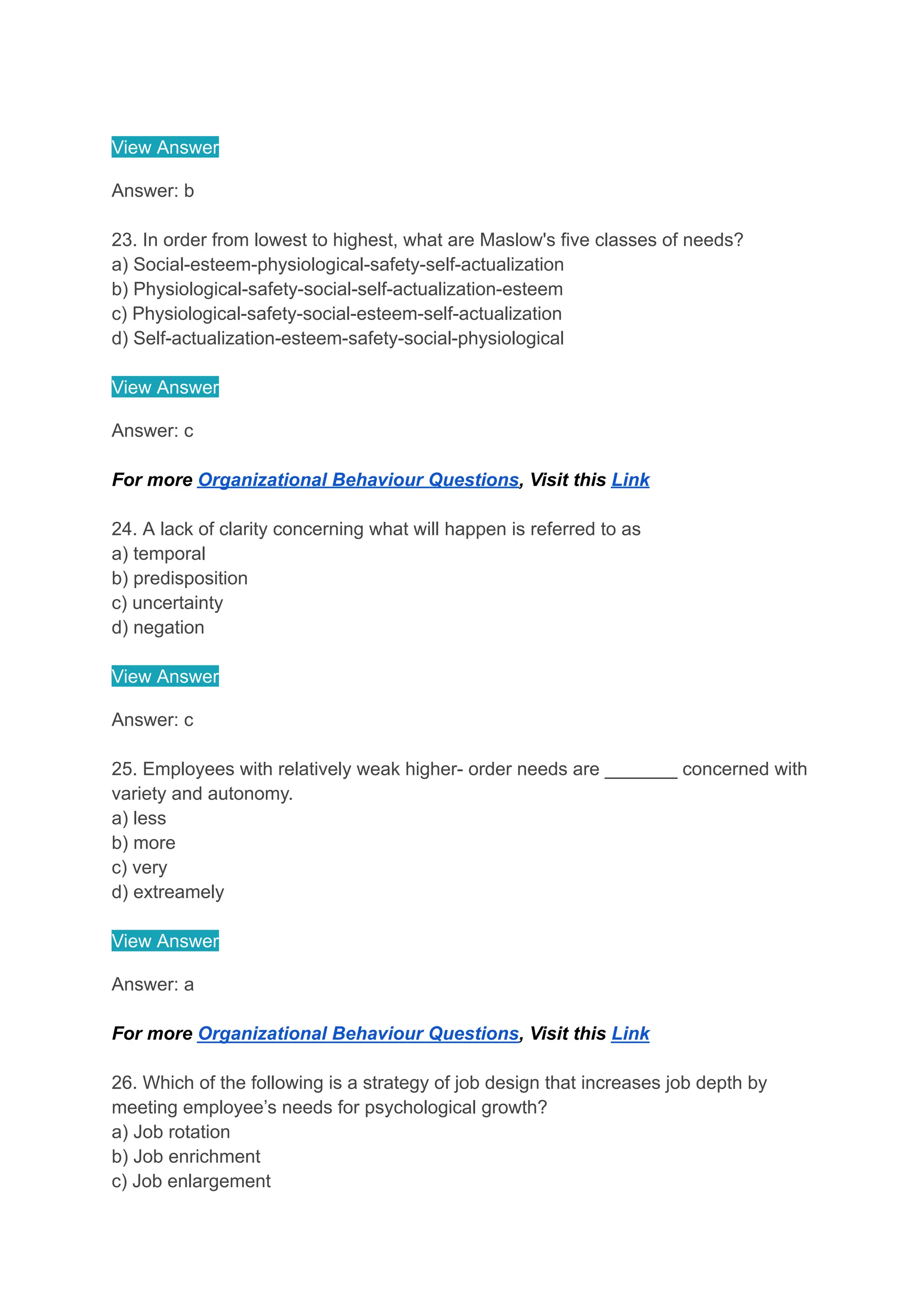 View Answer
Answer: b
23. In order from lowest to highest, what are Maslow's five classes of needs?
a) Social-esteem-physiological-safety-self-actualization
b) Physiological-safety-social-self-actualization-esteem
c) Physiological-safety-social-esteem-self-actualization
d) Self-actualization-esteem-safety-social-physiological
View Answer
Answer: c
For more Organizational Behaviour Questions, Visit this Link
24. A lack of clarity concerning what will happen is referred to as
a) temporal
b) predisposition
c) uncertainty
d) negation
View Answer
Answer: c
25. Employees with relatively weak higher- order needs are _______ concerned with
variety and autonomy.
a) less
b) more
c) very
d) extreamely
View Answer
Answer: a
For more Organizational Behaviour Questions, Visit this Link
26. Which of the following is a strategy of job design that increases job depth by
meeting employee’s needs for psychological growth?
a) Job rotation
b) Job enrichment
c) Job enlargement
 