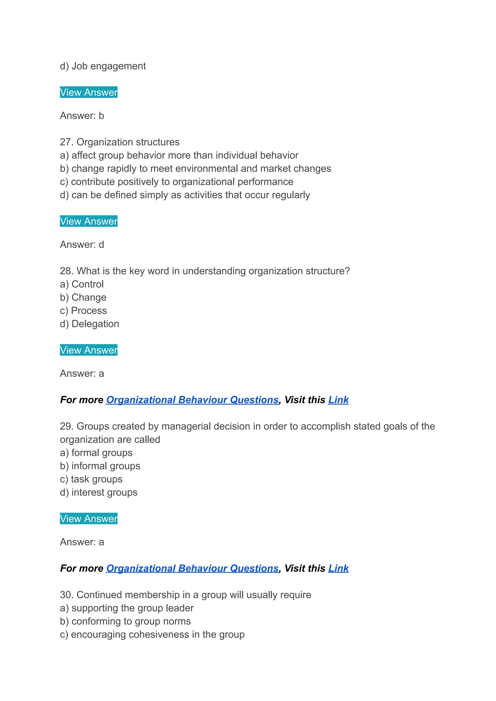 d) Job engagement
View Answer
Answer: b
27. Organization structures
a) affect group behavior more than individual behavior
b) change rapidly to meet environmental and market changes
c) contribute positively to organizational performance
d) can be defined simply as activities that occur regularly
View Answer
Answer: d
28. What is the key word in understanding organization structure?
a) Control
b) Change
c) Process
d) Delegation
View Answer
Answer: a
For more Organizational Behaviour Questions, Visit this Link
29. Groups created by managerial decision in order to accomplish stated goals of the
organization are called
a) formal groups
b) informal groups
c) task groups
d) interest groups
View Answer
Answer: a
For more Organizational Behaviour Questions, Visit this Link
30. Continued membership in a group will usually require
a) supporting the group leader
b) conforming to group norms
c) encouraging cohesiveness in the group
 