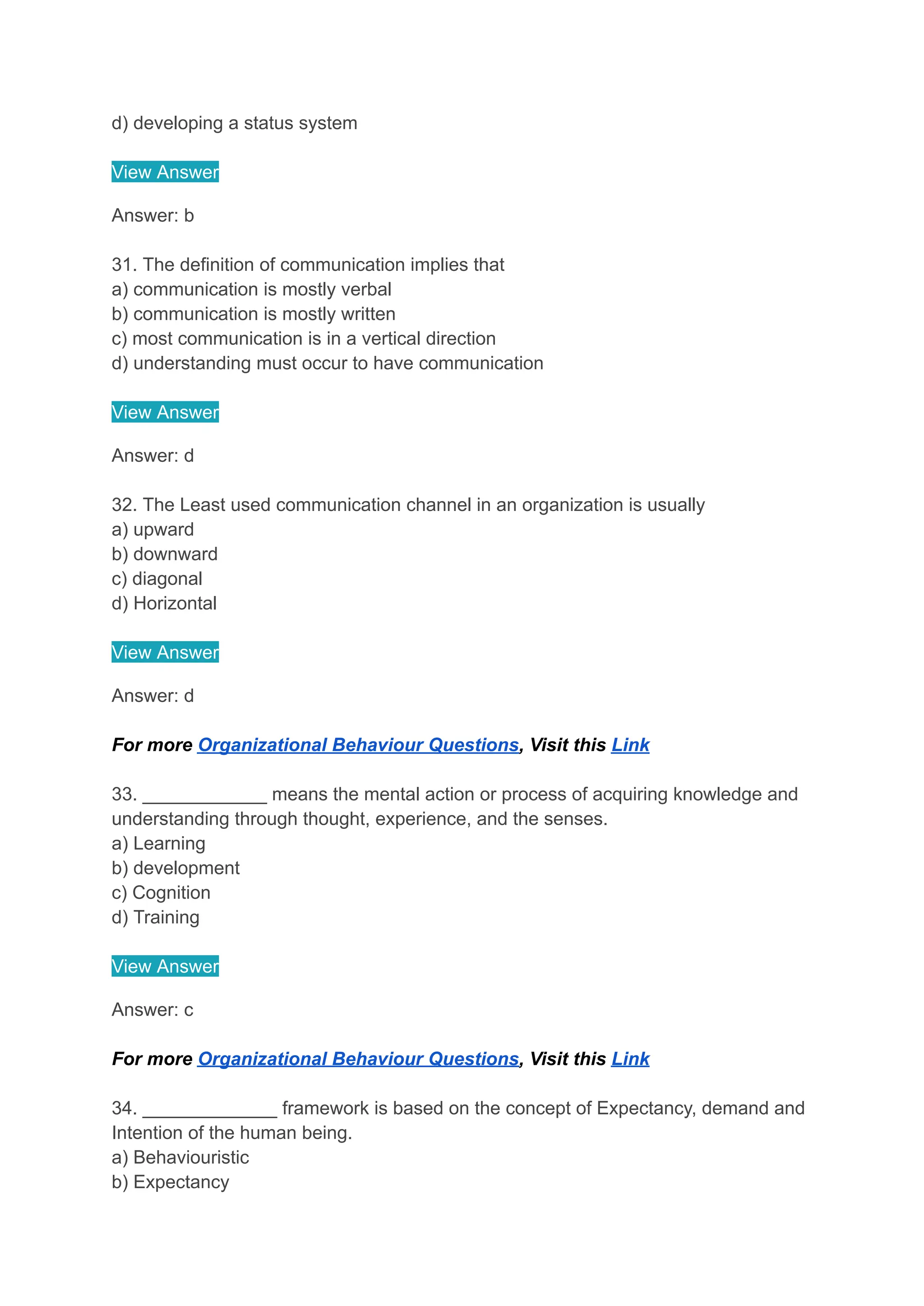 d) developing a status system
View Answer
Answer: b
31. The definition of communication implies that
a) communication is mostly verbal
b) communication is mostly written
c) most communication is in a vertical direction
d) understanding must occur to have communication
View Answer
Answer: d
32. The Least used communication channel in an organization is usually
a) upward
b) downward
c) diagonal
d) Horizontal
View Answer
Answer: d
For more Organizational Behaviour Questions, Visit this Link
33. ____________ means the mental action or process of acquiring knowledge and
understanding through thought, experience, and the senses.
a) Learning
b) development
c) Cognition
d) Training
View Answer
Answer: c
For more Organizational Behaviour Questions, Visit this Link
34. _____________ framework is based on the concept of Expectancy, demand and
Intention of the human being.
a) Behaviouristic
b) Expectancy
 