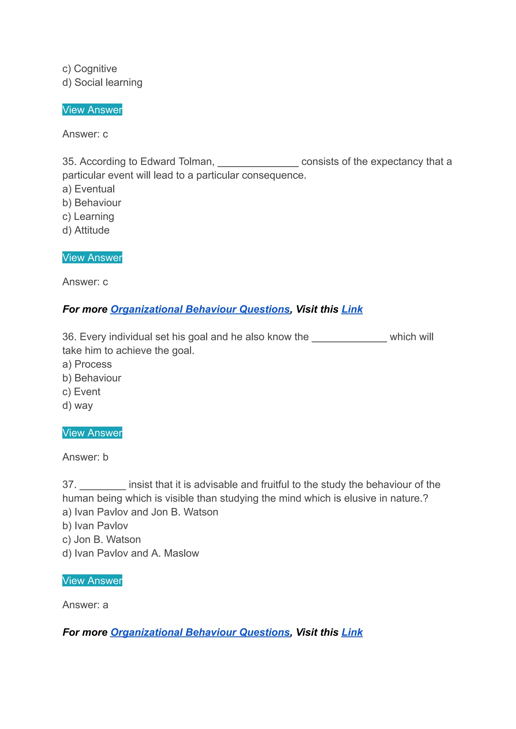 c) Cognitive
d) Social learning
View Answer
Answer: c
35. According to Edward Tolman, ______________ consists of the expectancy that a
particular event will lead to a particular consequence.
a) Eventual
b) Behaviour
c) Learning
d) Attitude
View Answer
Answer: c
For more Organizational Behaviour Questions, Visit this Link
36. Every individual set his goal and he also know the _____________ which will
take him to achieve the goal.
a) Process
b) Behaviour
c) Event
d) way
View Answer
Answer: b
37. ________ insist that it is advisable and fruitful to the study the behaviour of the
human being which is visible than studying the mind which is elusive in nature.?
a) Ivan Pavlov and Jon B. Watson
b) Ivan Pavlov
c) Jon B. Watson
d) Ivan Pavlov and A. Maslow
View Answer
Answer: a
For more Organizational Behaviour Questions, Visit this Link
 