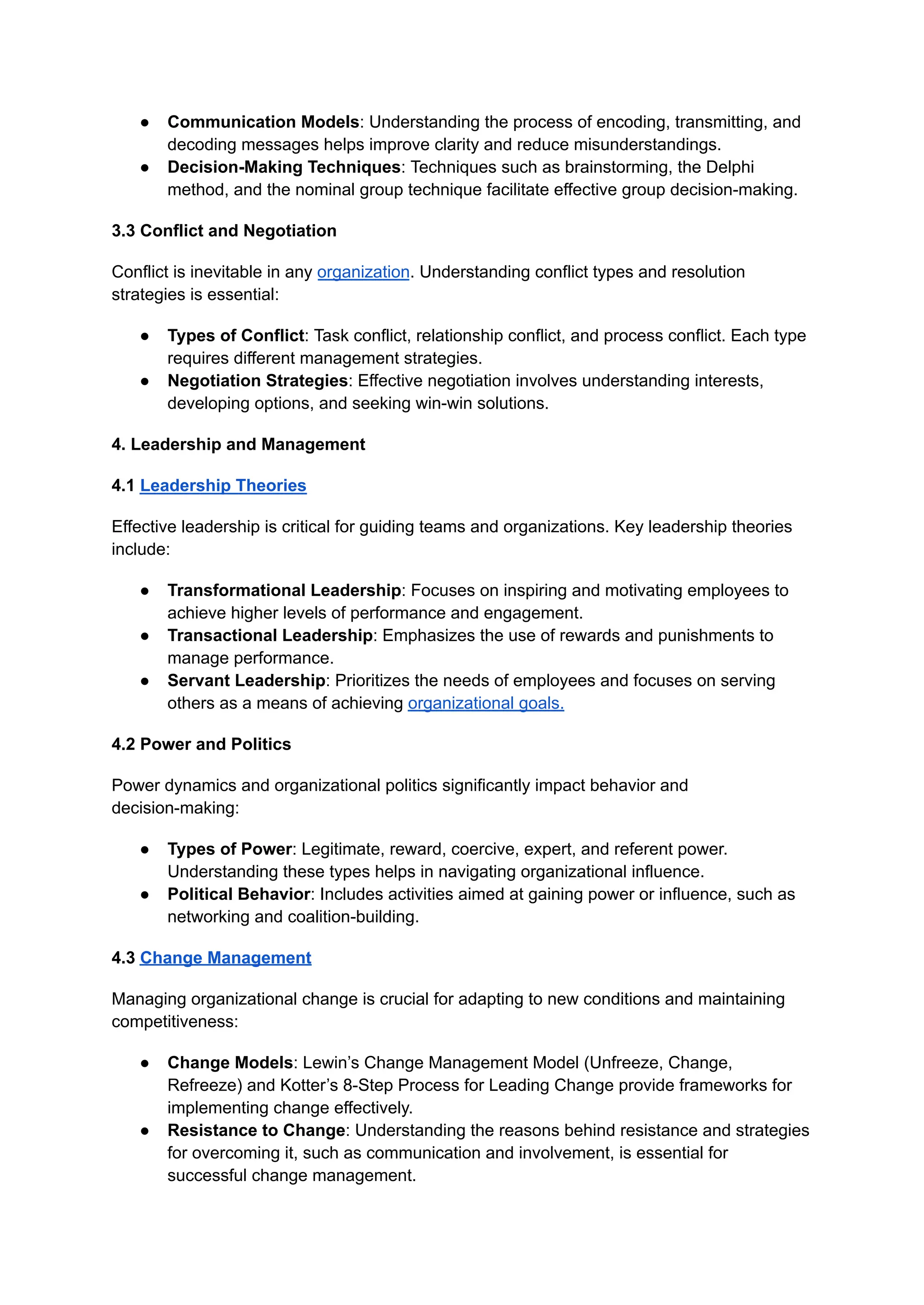 ● Communication Models: Understanding the process of encoding, transmitting, and
decoding messages helps improve clarity and reduce misunderstandings.
● Decision-Making Techniques: Techniques such as brainstorming, the Delphi
method, and the nominal group technique facilitate effective group decision-making.
3.3 Conflict and Negotiation
Conflict is inevitable in any organization. Understanding conflict types and resolution
strategies is essential:
● Types of Conflict: Task conflict, relationship conflict, and process conflict. Each type
requires different management strategies.
● Negotiation Strategies: Effective negotiation involves understanding interests,
developing options, and seeking win-win solutions.
4. Leadership and Management
4.1 Leadership Theories
Effective leadership is critical for guiding teams and organizations. Key leadership theories
include:
● Transformational Leadership: Focuses on inspiring and motivating employees to
achieve higher levels of performance and engagement.
● Transactional Leadership: Emphasizes the use of rewards and punishments to
manage performance.
● Servant Leadership: Prioritizes the needs of employees and focuses on serving
others as a means of achieving organizational goals.
4.2 Power and Politics
Power dynamics and organizational politics significantly impact behavior and
decision-making:
● Types of Power: Legitimate, reward, coercive, expert, and referent power.
Understanding these types helps in navigating organizational influence.
● Political Behavior: Includes activities aimed at gaining power or influence, such as
networking and coalition-building.
4.3 Change Management
Managing organizational change is crucial for adapting to new conditions and maintaining
competitiveness:
● Change Models: Lewin’s Change Management Model (Unfreeze, Change,
Refreeze) and Kotter’s 8-Step Process for Leading Change provide frameworks for
implementing change effectively.
● Resistance to Change: Understanding the reasons behind resistance and strategies
for overcoming it, such as communication and involvement, is essential for
successful change management.
 