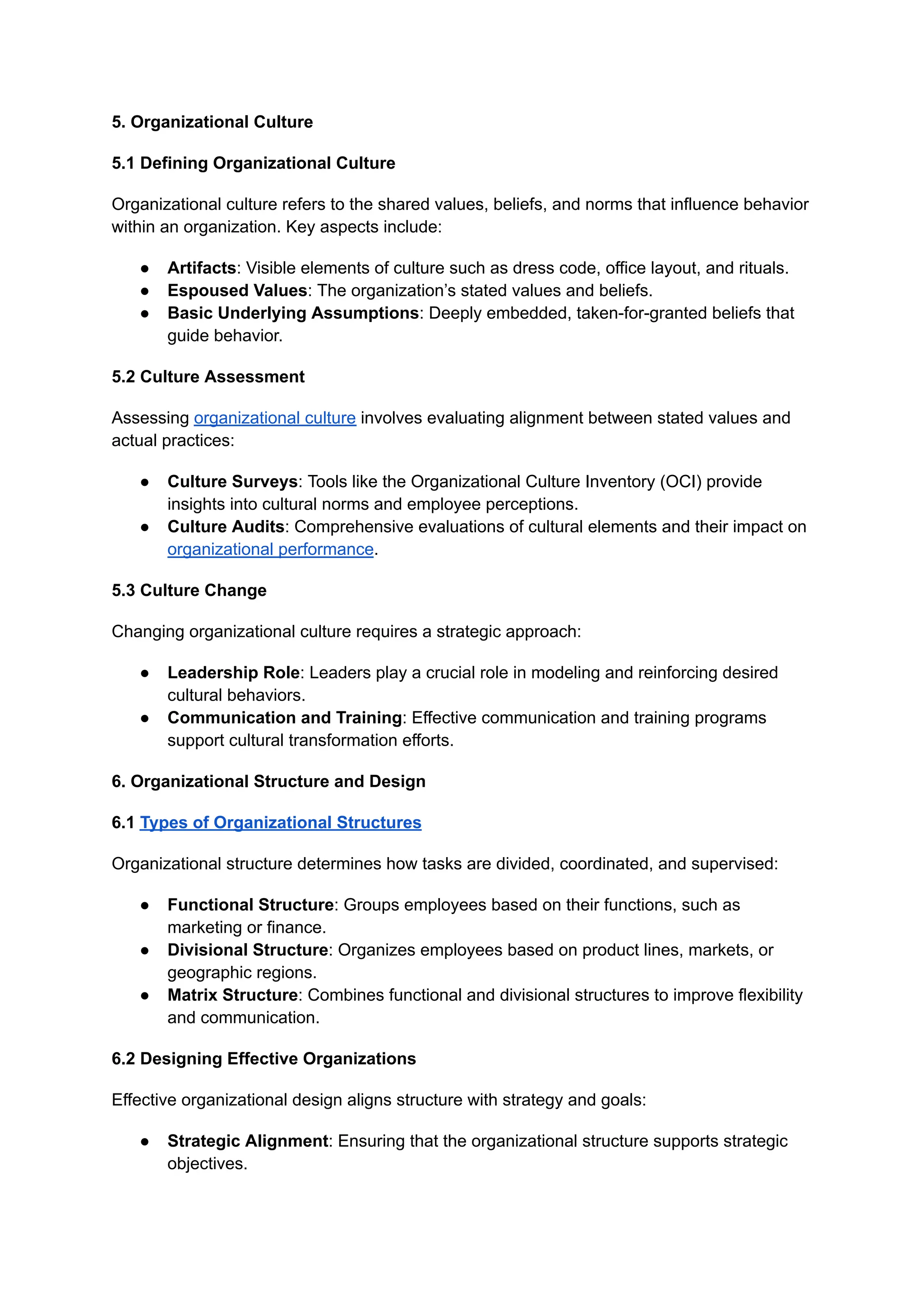 5. Organizational Culture
5.1 Defining Organizational Culture
Organizational culture refers to the shared values, beliefs, and norms that influence behavior
within an organization. Key aspects include:
● Artifacts: Visible elements of culture such as dress code, office layout, and rituals.
● Espoused Values: The organization’s stated values and beliefs.
● Basic Underlying Assumptions: Deeply embedded, taken-for-granted beliefs that
guide behavior.
5.2 Culture Assessment
Assessing organizational culture involves evaluating alignment between stated values and
actual practices:
● Culture Surveys: Tools like the Organizational Culture Inventory (OCI) provide
insights into cultural norms and employee perceptions.
● Culture Audits: Comprehensive evaluations of cultural elements and their impact on
organizational performance.
5.3 Culture Change
Changing organizational culture requires a strategic approach:
● Leadership Role: Leaders play a crucial role in modeling and reinforcing desired
cultural behaviors.
● Communication and Training: Effective communication and training programs
support cultural transformation efforts.
6. Organizational Structure and Design
6.1 Types of Organizational Structures
Organizational structure determines how tasks are divided, coordinated, and supervised:
● Functional Structure: Groups employees based on their functions, such as
marketing or finance.
● Divisional Structure: Organizes employees based on product lines, markets, or
geographic regions.
● Matrix Structure: Combines functional and divisional structures to improve flexibility
and communication.
6.2 Designing Effective Organizations
Effective organizational design aligns structure with strategy and goals:
● Strategic Alignment: Ensuring that the organizational structure supports strategic
objectives.
 