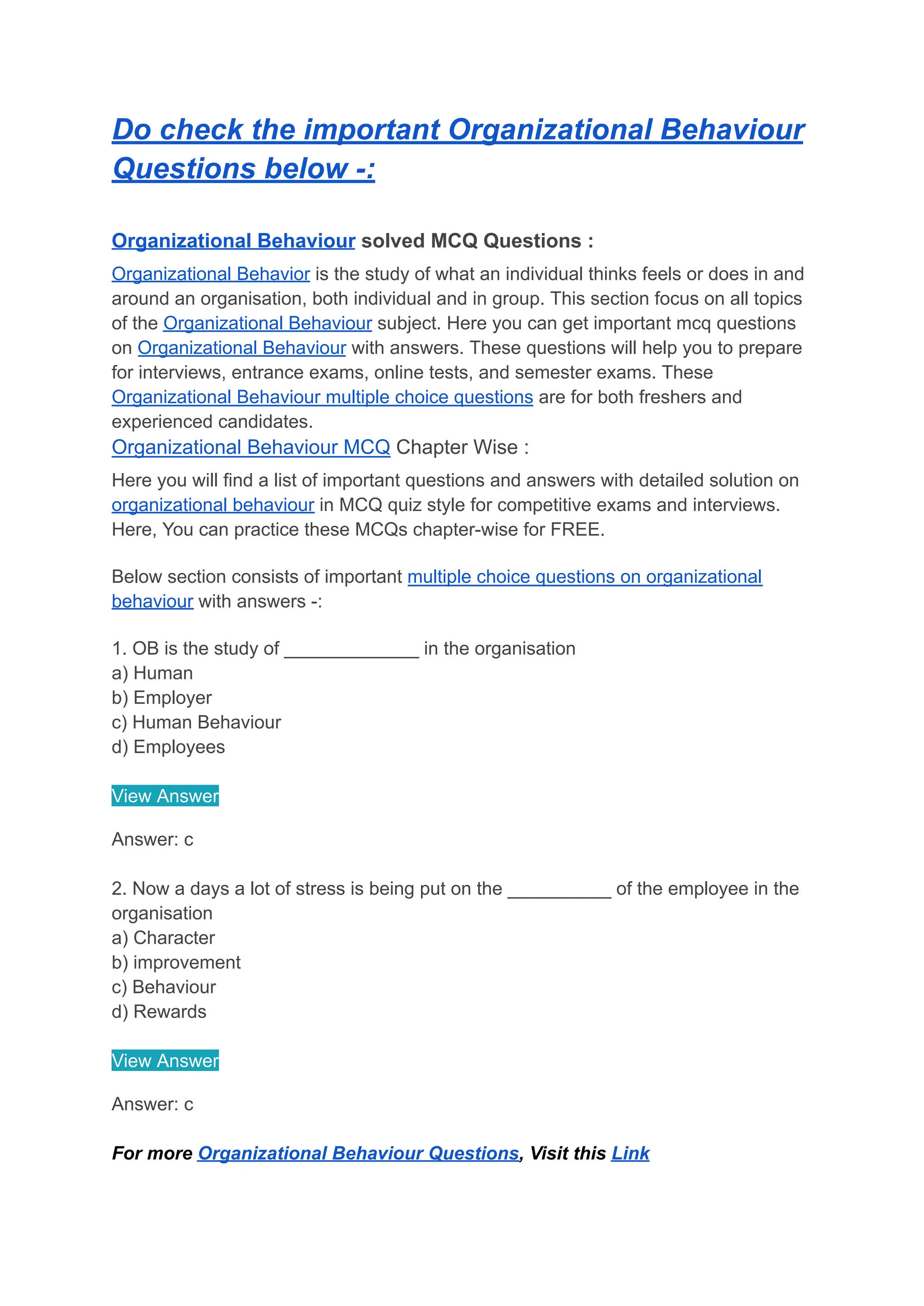 Do check the important Organizational Behaviour
Questions below -:
Organizational Behaviour solved MCQ Questions :
Organizational Behavior is the study of what an individual thinks feels or does in and
around an organisation, both individual and in group. This section focus on all topics
of the Organizational Behaviour subject. Here you can get important mcq questions
on Organizational Behaviour with answers. These questions will help you to prepare
for interviews, entrance exams, online tests, and semester exams. These
Organizational Behaviour multiple choice questions are for both freshers and
experienced candidates.
Organizational Behaviour MCQ Chapter Wise :
Here you will find a list of important questions and answers with detailed solution on
organizational behaviour in MCQ quiz style for competitive exams and interviews.
Here, You can practice these MCQs chapter-wise for FREE.
Below section consists of important multiple choice questions on organizational
behaviour with answers -:
1. OB is the study of _____________ in the organisation
a) Human
b) Employer
c) Human Behaviour
d) Employees
View Answer
Answer: c
2. Now a days a lot of stress is being put on the __________ of the employee in the
organisation
a) Character
b) improvement
c) Behaviour
d) Rewards
View Answer
Answer: c
For more Organizational Behaviour Questions, Visit this Link
 