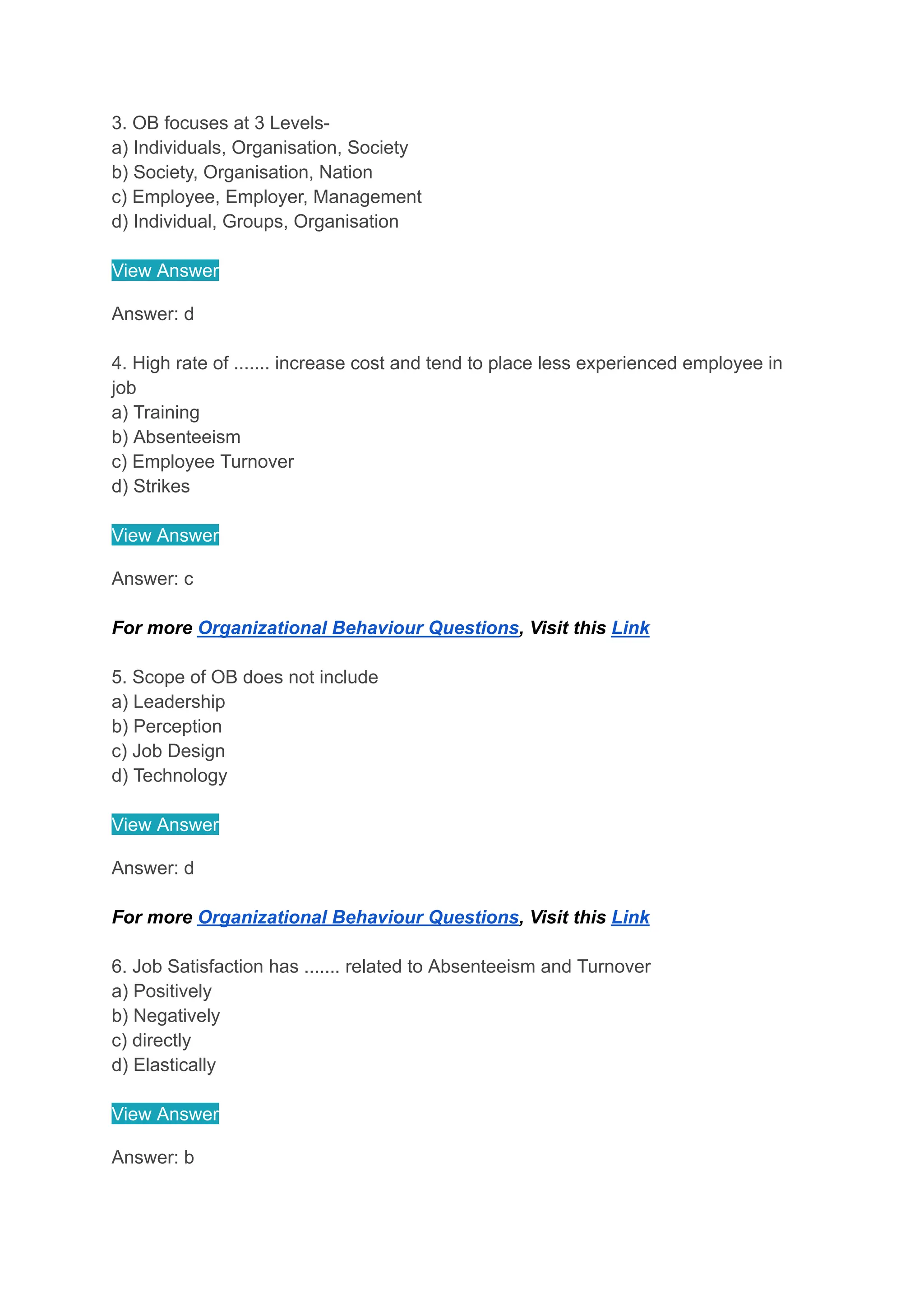 3. OB focuses at 3 Levels-
a) Individuals, Organisation, Society
b) Society, Organisation, Nation
c) Employee, Employer, Management
d) Individual, Groups, Organisation
View Answer
Answer: d
4. High rate of ....... increase cost and tend to place less experienced employee in
job
a) Training
b) Absenteeism
c) Employee Turnover
d) Strikes
View Answer
Answer: c
For more Organizational Behaviour Questions, Visit this Link
5. Scope of OB does not include
a) Leadership
b) Perception
c) Job Design
d) Technology
View Answer
Answer: d
For more Organizational Behaviour Questions, Visit this Link
6. Job Satisfaction has ....... related to Absenteeism and Turnover
a) Positively
b) Negatively
c) directly
d) Elastically
View Answer
Answer: b
 