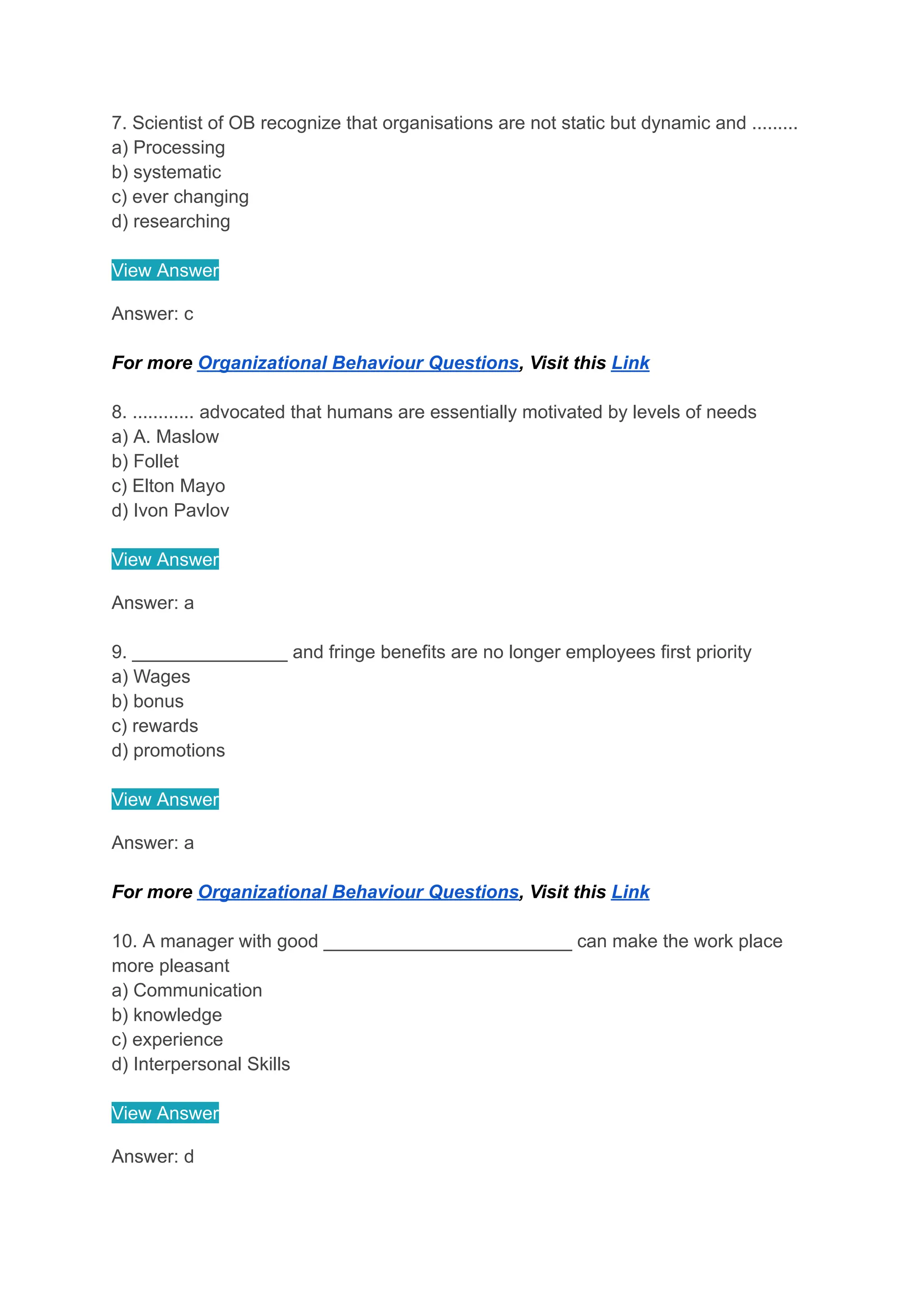 7. Scientist of OB recognize that organisations are not static but dynamic and .........
a) Processing
b) systematic
c) ever changing
d) researching
View Answer
Answer: c
For more Organizational Behaviour Questions, Visit this Link
8. ............ advocated that humans are essentially motivated by levels of needs
a) A. Maslow
b) Follet
c) Elton Mayo
d) Ivon Pavlov
View Answer
Answer: a
9. _______________ and fringe benefits are no longer employees first priority
a) Wages
b) bonus
c) rewards
d) promotions
View Answer
Answer: a
For more Organizational Behaviour Questions, Visit this Link
10. A manager with good ________________________ can make the work place
more pleasant
a) Communication
b) knowledge
c) experience
d) Interpersonal Skills
View Answer
Answer: d
 