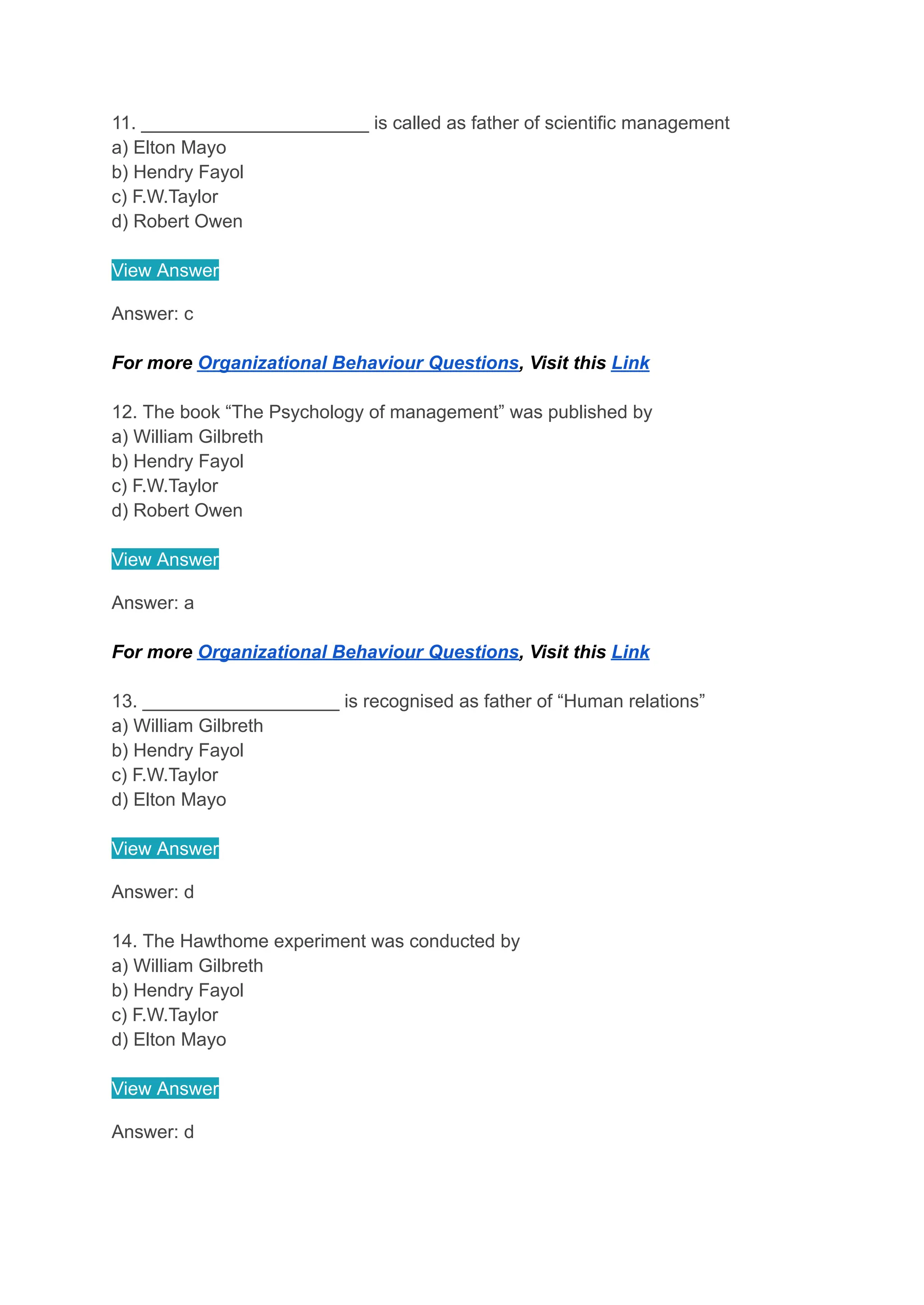 11. ______________________ is called as father of scientific management
a) Elton Mayo
b) Hendry Fayol
c) F.W.Taylor
d) Robert Owen
View Answer
Answer: c
For more Organizational Behaviour Questions, Visit this Link
12. The book “The Psychology of management” was published by
a) William Gilbreth
b) Hendry Fayol
c) F.W.Taylor
d) Robert Owen
View Answer
Answer: a
For more Organizational Behaviour Questions, Visit this Link
13. ___________________ is recognised as father of “Human relations”
a) William Gilbreth
b) Hendry Fayol
c) F.W.Taylor
d) Elton Mayo
View Answer
Answer: d
14. The Hawthome experiment was conducted by
a) William Gilbreth
b) Hendry Fayol
c) F.W.Taylor
d) Elton Mayo
View Answer
Answer: d
 
