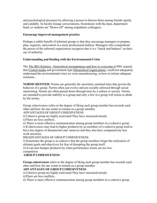 and psychological pressures by allowing a person to discuss them among friends openly
and candidly. In faculty lounge conversations, frustrations with the dean, department
head, or students are "blown off" among empathetic colleagues.

Encourage improved management practice

Perhaps a subtle benefit of informal groups is that they encourage managers to prepare,
plan, organize, and control in a more professional fashion. Managers who comprehend
the power of the informal organization recognize that it is a "check and balance" on their
use of authority.

Understanding and Dealing with the Environmental Crisis

The The IRG Solution - hierarchical incompetence and how to overcome it1984, argued,
that Central media and government type Hierarchical organizations. could not adequately
understand the environmental crisis we were manufacturing, or how to initiate adequate
solutions..

NORMS DEFINED: Norms are generally the unwritten, unstated rules that govern the
behavior of a group. Norms often just evolve and are socially enforced through social
sanctioning. Norms are often passed down through time by a culture or society. Norms
are intended to provide stability to a group and only a few in a group will refuse to abide
by the norms.

Group cohesiveness refers to the degree of liking each group member has towards each
other and how far one wants to remain as a group member.
ADVANTAGES OF GROUP COHESIVENESS
i) Cohesive group are highly motivated.They have increased morale.
ii)There are less conflicts .
ii) There is more effective communication among group members in a cohesive group.
iv)Cohesiveness may lead to higher productivity as members of a cohesive group tend to
have less degree of absenteeism and turnover and they also have comparatively less
work anxieties.
DISADVANTAGES OF GROUP COHESIVENESS
i) Sometimes the group is so cohesive that the group members forget the realization of
ultimate goals and objectives for fear of disrupting the group itself.
ii) It can also hamper productivity when performance norms are too low.
competition
 GROUP COHESIVENESS

Group cohesiveness refers to the degree of liking each group member has towards each
other and how far one wants to remain as a group member.
ADVANTAGES OF GROUP COHESIVENESS
i) Cohesive group are highly motivated.They have increased morale.
ii)There are less conflicts .
ii) There is more effective communication among group members in a cohesive group.
 