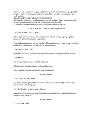 iv)Cohesiveness may lead to higher productivity as members of a cohesive group tend to
have less degree of absenteeism and turnover and they also have comparatively less
work anxieties.
DISADVANTAGES OF GROUP COHESIVENESS
i) Sometimes the group is so cohesive that the group members forget the realization of
ultimate goals and objectives for fear of disrupting the group itself.
ii) It can also hamper productivity when performance norms are too low.

                   CARRON'S MODEL of Factors Affecting Cohesion

1. ENVIRONMENTAL FACTORS

the most general and remote, refer to the normative forces holding a group together.
(contracts, scholarships, family expectations)

These influences can hold a group together, although other factors such as age, proximity,
or eligibility requirements can also play an important role.

2. PERSONAL FACTORS

refer to the individual characteristics of group members, such as participation motives.

Three Motives

task motivation (associated with task cohesion)

affiliation motivation (associated with social cohesion)

self-motivation (attempt to obtain personal satisfaction)

                                      Carron‘s Model

3. LEADERSHIP FACTORS

include leadership style and behaviors that professionals exhibit and the relationships
they establish with their groups.

The role of leaders is vital to team cohesion.

Specifically clear, consistent, unambiguous communication from coaches and captains
regarding team goals, etc…

                                      Carron‘s Model

4. TEAM FACTORS
 