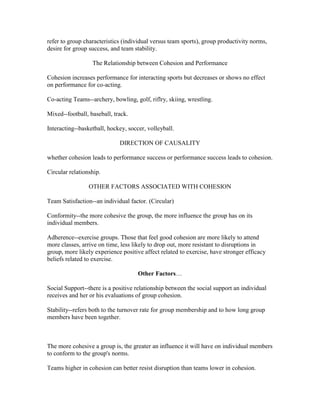 refer to group characteristics (individual versus team sports), group productivity norms,
desire for group success, and team stability.

                  The Relationship between Cohesion and Performance

Cohesion increases performance for interacting sports but decreases or shows no effect
on performance for co-acting.

Co-acting Teams--archery, bowling, golf, riflry, skiing, wrestling.

Mixed--football, baseball, track.

Interacting--basketball, hockey, soccer, volleyball.

                             DIRECTION OF CAUSALITY

whether cohesion leads to performance success or performance success leads to cohesion.

Circular relationship.

                 OTHER FACTORS ASSOCIATED WITH COHESION

Team Satisfaction--an individual factor. (Circular)

Conformity--the more cohesive the group, the more influence the group has on its
individual members.

Adherence--exercise groups. Those that feel good cohesion are more likely to attend
more classes, arrive on time, less likely to drop out, more resistant to disruptions in
group, more likely experience positive affect related to exercise, have stronger efficacy
beliefs related to exercise.

                                     Other Factors…

Social Support--there is a positive relationship between the social support an individual
receives and her or his evaluations of group cohesion.

Stability--refers both to the turnover rate for group membership and to how long group
members have been together.



The more cohesive a group is, the greater an influence it will have on individual members
to conform to the group's norms.

Teams higher in cohesion can better resist disruption than teams lower in cohesion.
 