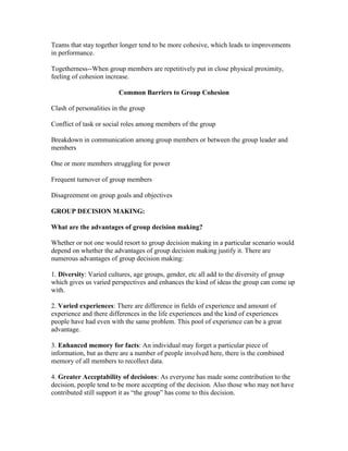 Teams that stay together longer tend to be more cohesive, which leads to improvements
in performance.

Togetherness--When group members are repetitively put in close physical proximity,
feeling of cohesion increase.

                         Common Barriers to Group Cohesion

Clash of personalities in the group

Conflict of task or social roles among members of the group

Breakdown in communication among group members or between the group leader and
members

One or more members struggling for power

Frequent turnover of group members

Disagreement on group goals and objectives

GROUP DECISION MAKING:

What are the advantages of group decision making?

Whether or not one would resort to group decision making in a particular scenario would
depend on whether the advantages of group decision making justify it. There are
numerous advantages of group decision making:

1. Diversity: Varied cultures, age groups, gender, etc all add to the diversity of group
which gives us varied perspectives and enhances the kind of ideas the group can come up
with.

2. Varied experiences: There are difference in fields of experience and amount of
experience and there differences in the life experiences and the kind of experiences
people have had even with the same problem. This pool of experience can be a great
advantage.

3. Enhanced memory for facts: An individual may forget a particular piece of
information, but as there are a number of people involved here, there is the combined
memory of all members to recollect data.

4. Greater Acceptability of decisions: As everyone has made some contribution to the
decision, people tend to be more accepting of the decision. Also those who may not have
contributed still support it as ―the group‖ has come to this decision.
 