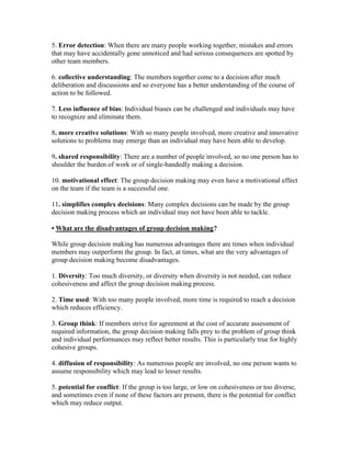 5. Error detection: When there are many people working together, mistakes and errors
that may have accidentally gone unnoticed and had serious consequences are spotted by
other team members.

6. collective understanding: The members together come to a decision after much
deliberation and discussions and so everyone has a better understanding of the course of
action to be followed.

7. Less influence of bias: Individual biases can be challenged and individuals may have
to recognize and eliminate them.

8. more creative solutions: With so many people involved, more creative and innovative
solutions to problems may emerge than an individual may have been able to develop.

9. shared responsibility: There are a number of people involved, so no one person has to
shoulder the burden of work or of single-handedly making a decision.

10. motivational effect: The group decision making may even have a motivational effect
on the team if the team is a successful one.

11. simplifies complex decisions: Many complex decisions can be made by the group
decision making process which an individual may not have been able to tackle.

• What are the disadvantages of group decision making?

While group decision making has numerous advantages there are times when individual
members may outperform the group. In fact, at times, what are the very advantages of
group decision making become disadvantages.

1. Diversity: Too much diversity, or diversity when diversity is not needed, can reduce
cohesiveness and affect the group decision making process.

2. Time used: With too many people involved, more time is required to reach a decision
which reduces efficiency.

3. Group think: If members strive for agreement at the cost of accurate assessment of
required information, the group decision making falls prey to the problem of group think
and individual performances may reflect better results. This is particularly true for highly
cohesive groups.

4. diffusion of responsibility: As numerous people are involved, no one person wants to
assume responsibility which may lead to lesser results.

5. potential for conflict: If the group is too large, or low on cohesiveness or too diverse,
and sometimes even if none of these factors are present, there is the potential for conflict
which may reduce output.
 
