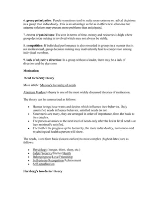 6. group polarization: People sometimes tend to make more extreme or radical decisions
in a group than individually. This is an advantage so far as it offers new solutions but
extreme solutions may present more problems than anticipated.

7. cost to organizations: The cost in terms of time, money and resources is high where
group decision making is involved which may not always be viable.

8. competition: If individual performance is also rewarded in groups in a manner that is
not motivational, group decision making may inadvertently lead to competition among
individual members.

9. lack of objective direction: In a group without a leader, there may be a lack of
direction and the decisions

Motivation:

Need hierarchy theory

Main article: Maslow's hierarchy of needs

Abraham Maslow's theory is one of the most widely discussed theories of motivation.

The theory can be summarized as follows:

       Human beings have wants and desires which influence their behavior. Only
       unsatisfied needs influence behavior, satisfied needs do not.
       Since needs are many, they are arranged in order of importance, from the basic to
       the complex.
       The person advances to the next level of needs only after the lower level need is at
       least minimally satisfied.
       The further the progress up the hierarchy, the more individuality, humanness and
       psychological health a person will show.

The needs, listed from basic (lowest-earliest) to most complex (highest-latest) are as
follows:

       Physiology (hunger, thirst, sleep, etc.)
       Safety/Security/Shelter/Health
       Belongingness/Love/Friendship
       Self-esteem/Recognition/Achievement
       Self actualization

Herzberg's two-factor theory
 