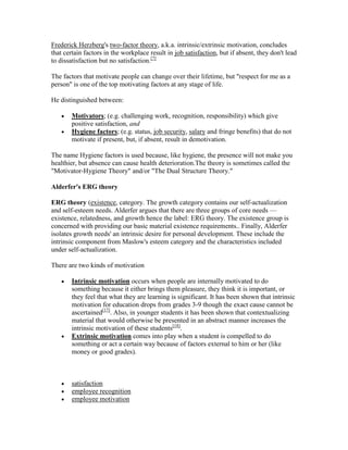 Frederick Herzberg's two-factor theory, a.k.a. intrinsic/extrinsic motivation, concludes
that certain factors in the workplace result in job satisfaction, but if absent, they don't lead
to dissatisfaction but no satisfaction.[7]

The factors that motivate people can change over their lifetime, but "respect for me as a
person" is one of the top motivating factors at any stage of life.

He distinguished between:

        Motivators; (e.g. challenging work, recognition, responsibility) which give
        positive satisfaction, and
        Hygiene factors; (e.g. status, job security, salary and fringe benefits) that do not
        motivate if present, but, if absent, result in demotivation.

The name Hygiene factors is used because, like hygiene, the presence will not make you
healthier, but absence can cause health deterioration.The theory is sometimes called the
"Motivator-Hygiene Theory" and/or "The Dual Structure Theory."

Alderfer's ERG theory

ERG theory (existence, category. The growth category contains our self-actualization
and self-esteem needs. Alderfer argues that there are three groups of core needs —
existence, relatedness, and growth hence the label: ERG theory. The existence group is
concerned with providing our basic material existence requirements.. Finally, Alderfer
isolates growth needs' an intrinsic desire for personal development. These include the
intrinsic component from Maslow's esteem category and the characteristics included
under self-actualization.

There are two kinds of motivation

        Intrinsic motivation occurs when people are internally motivated to do
        something because it either brings them pleasure, they think it is important, or
        they feel that what they are learning is significant. It has been shown that intrinsic
        motivation for education drops from grades 3-9 though the exact cause cannot be
        ascertained[17]. Also, in younger students it has been shown that contextualizing
        material that would otherwise be presented in an abstract manner increases the
        intrinsic motivation of these students[18].
        Extrinsic motivation comes into play when a student is compelled to do
        something or act a certain way because of factors external to him or her (like
        money or good grades).



        satisfaction
        employee recognition
        employee motivation
 
