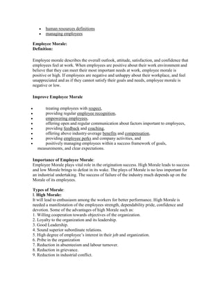 human resources definitions
       managing employees

Employee Morale:
Definition:

Employee morale describes the overall outlook, attitude, satisfaction, and confidence that
employees feel at work. When employees are positive about their work environment and
believe that they can meet their most important needs at work, employee morale is
positive or high. If employees are negative and unhappy about their workplace, and feel
unappreciated and as if they cannot satisfy their goals and needs, employee morale is
negative or low.

Improve Employee Morale

      treating employees with respect,
      providing regular employee recognition,
      empowering employees,
      offering open and regular communication about factors important to employees,
      providing feedback and coaching,
      offering above industry-average benefits and compensation,
      providing employee perks and company activities, and
      positively managing employees within a success framework of goals,
  measurements, and clear expectations.

Importance of Employee Morale:
Employee Morale plays vital role in the origination success. High Morale leads to success
and low Morale brings to defeat in its wake. The plays of Morale is no less important for
an industrial undertaking. The success of failure of the industry much depends up on the
Morale of its employees.

Types of Morale:
I. High Morale:
It will lead to enthusiasm among the workers for better performance. High Morale is
needed a manifestation of the employees strength, dependability pride, confidence and
devotion. Some of the advantages of high Morale such as:
1. Willing cooperation towards objectives of the organization.
2. Loyalty to the organization and its leadership.
3. Good Leadership.
4. Sound superior subordinate relations.
5. High degree of employee‘s interest in their job and organization.
6. Pribe in the organization
7. Reduction in absenteeism and labour turnover.
8. Reduction in grievance.
9. Reduction in industrial conflict.
 