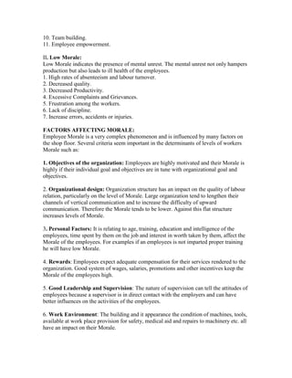 10. Team building.
11. Employee empowerment.

II. Low Morale:
Low Morale indicates the presence of mental unrest. The mental unrest not only hampers
production but also leads to ill health of the employees.
1. High rates of absenteeism and labour turnover.
2. Decreased quality.
3. Decreased Productivity.
4. Excessive Complaints and Grievances.
5. Frustration among the workers.
6. Lack of discipline.
7. Increase errors, accidents or injuries.

FACTORS AFFECTING MORALE:
Employee Morale is a very complex phenomenon and is influenced by many factors on
the shop floor. Several criteria seem important in the determinants of levels of workers
Morale such as:

1. Objectives of the organization: Employees are highly motivated and their Morale is
highly if their individual goal and objectives are in tune with organizational goal and
objectives.

2. Organizational design: Organization structure has an impact on the quality of labour
relation, particularly on the level of Morale. Large organization tend to lengthen their
channels of vertical communication and to increase the difficulty of upward
communication. Therefore the Morale tends to be lower. Against this flat structure
increases levels of Morale.

3. Personal Factors: It is relating to age, training, education and intelligence of the
employees, time spent by them on the job and interest in worth taken by them, affect the
Morale of the employees. For examples if an employees is not imparted proper training
he will have low Morale.

4. Rewards: Employees expect adequate compensation for their services rendered to the
organization. Good system of wages, salaries, promotions and other incentives keep the
Morale of the employees high.

5. Good Leadership and Supervision: The nature of supervision can tell the attitudes of
employees because a supervisor is in direct contact with the employers and can have
better influences on the activities of the employees.

6. Work Environment: The building and it appearance the condition of machines, tools,
available at work place provision for safety, medical aid and repairs to machinery etc. all
have an impact on their Morale.
 