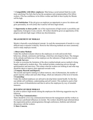 7. Compatibility with fellow employees: Man being a social animal finds his words
more satisfying if he feels that he has the acceptance and companionship of his fellow
workers. If he has confidence in his fellow worker and faith in their loyalty his Morale
will be high.

8. Job Satisfaction: If the job gives an employee an opportunity to prove his talents and
grow personality, he will certify like it and he will have high morale.

9. Opportunity to share profit: one of the requirements of high morale is possibility and
opportunity of progress in any concern. All worker should be given an opportunity of the
progress and earn high wages without any discrimination.


MEASUREMENT OF MORALE

Morale is basically a psychological concept. As such the measurement of morale is a very
difficult task to measure it directly. However the following methods are more commonly
used to study employee morale.

1.Observation Method:
Under this method evaluator observes the employees on work and records their
behaviour, altitude, sentiments and feelings, which have developed in them. The changes
in the attitude and behaviour of the employee are the indicators of high and low morale.
2.Attitude Surveys:
In order to overcome the limitation of the above method attitude survey method is being
largely employed in modern days. This method includes conducting surveys through
questionnaires and interviews. This relates what the workers are looking in and what step
should be taken to improve their approach towards work.
3.Company Records and Reports:
The records and reports relating to Labour turnover, rate of absenteeism, the number of
goods rejected, strikes and such other things, which are indicators of the level of morale.
4.Counseling:
Under this method employees are advised to develop better mental health. So that they
can imbide self confidence, understanding and self control. This method is used to find
out the causes of dissatisfaction and then to advice the employees by way of remedial
measures.

BUILDING OF HIGH MORALE
In order to achieve high morale among the employees the following suggestion may be
followed.
1. Two-Way Communication:-
There should be a two-way communication between the management and the workers as
if exercises a profound influences on morale. The workers should be kept informed about
the organization polices and programmes through conferences, bulletins and informal
discussions with the workers.
2. Show Concern.
 