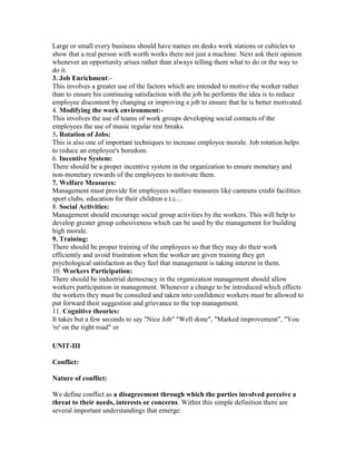 Large or small every business should have names on desks work stations or cubicles to
show that a real person with worth works there not just a machine. Next ask their opinion
whenever an opportunity arises rather than always telling them what to do or the way to
do it.
3. Job Enrichment:-
This involves a greater use of the factors which are intended to motive the worker rather
than to ensure his continuing satisfaction with the job he performs the idea is to reduce
employee discontent by changing or improving a job to ensure that he is better motivated.
4. Modifying the work environment:-
This involves the use of teams of work groups developing social contacts of the
employees the use of music regular rest breaks.
5. Rotation of Jobs:
This is also one of important techniques to increase employee morale. Job rotation helps
to reduce an employee's boredom.
6. Incentive System:
There should be a proper incentive system in the organization to ensure monetary and
non-monetary rewards of the employees to motivate them.
7. Welfare Measures:
Management must provide for employees welfare measures like canteens credit facilities
sport clubs, education for their children e.t.c…
8. Social Activities:
Management should encourage social group activities by the workers. This will help to
develop greater group cohesiveness which can be used by the management for building
high morale.
9. Training:
There should be proper training of the employees so that they may do their work
efficiently and avoid frustration when the worker are given training they get
psychological satisfaction as they feel that management is taking interest in them.
10. Workers Participation:
There should be industrial democracy in the organization management should allow
workers participation in management. Whenever a change to be introduced which effects
the workers they must be consulted and taken into confidence workers must be allowed to
put forward their suggestion and grievance to the top management.
11. Cognitive theories:
It takes but a few seconds to say "Nice Job" "Well done", "Marked improvement", "You
're' on the right road" or

UNIT-III

Conflict:

Nature of conflict:

We define conflict as a disagreement through which the parties involved perceive a
threat to their needs, interests or concerns. Within this simple definition there are
several important understandings that emerge:
 