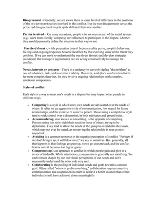 Disagreement - Generally, we are aware there is some level of difference in the positions
of the two (or more) parties involved in the conflict. But the true disagreement versus the
perceived disagreement may be quite different from one another.

Parties involved -. On many occasions, people who are seen as part of the social system
(e.g., work team, family, company) are influenced to participate in the dispute, whether
they would personally define the situation in that way or not.

 Perceived threat -, while perception doesn't become reality per se, people's behaviors,
feelings and ongoing responses become modified by that evolving sense of the threat they
confront. If we can work to understand the true threat (issues) and develop strategies
(solutions) that manage it (agreement), we are acting constructively to manage the
conflict.

Needs, interests or concerns - There is a tendency to narrowly define "the problem" as
one of substance, task, and near-term viability. However, workplace conflicts tend to be
far more complex than that, for they involve ongoing relationships with complex,
emotional components.

Styles of conflict

Each style is a way to meet one's needs in a dispute but may impact other people in
different ways.

       Competing is a style in which one's own needs are advocated over the needs of
       others. It relies on an aggressive style of communication, low regard for future
       relationships, and the exercise of coercive power. Those using a competitive style
       tend to seek control over a discussion, in both substance and ground rules..
       Accommodating, also known as smoothing, is the opposite of competing.
       Persons using this style yield their needs to those of others, trying to be
       diplomatic. They tend to allow the needs of the group to overwhelm their own,
       which may not ever be stated, as preserving the relationship is seen as most
       important.
       Avoiding is a common response to the negative perception of conflict. "Perhaps if
       we don't bring it up, it will blow over," we say to ourselves. But, generally, all
       that happens is that feelings get pent up, views go unexpressed, and the conflict
       festers until it becomes too big to ignore.
       Compromising is an approach to conflict in which people gain and give in a
       series of tradeoffs. While satisfactory, compromise is generally not satisfying. We
       each remain shaped by our individual perceptions of our needs and don't
       necessarily understand the other side very well.
       Collaborating is the pooling of individual needs and goals toward a common
       goal. Often called "win-win problem-solving," collaboration requires assertive
       communication and cooperation in order to achieve a better solution than either
       individual could have achieved alone meaningfully
 