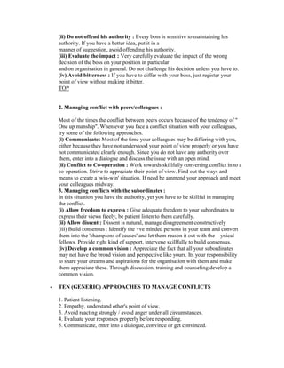 (ii) Do not offend his authority : Every boss is sensitive to maintaining his
authority. If you have a better idea, put it in a
manner of suggestion, avoid offending his authority.
(iii) Evaluate the impact : Very carefully evaluate the impact of the wrong
decision of the boss on your position in particular
and on organisation in general. Do not challenge his decision unless you have to.
(iv) Avoid bitterness : If you have to differ with your boss, just register your
point of view without making it bitter.
TOP


2. Managing conflict with peers/colleagues :

Most of the times the conflict between peers occurs because of the tendency of "
One up manship". When ever you face a conflict situation with your colleagues,
try some of the following approaches.
(i) Communicate: Most of the time your colleagues may be differing with you,
either because they have not understood your point of view properly or you have
not communicated clearly enough. Since you do not have any authority over
them, enter into a dialogue and discuss the issue with an open mind.
(ii) Conflict to Co-operation : Work towards skillfully converting conflict in to a
co-operation. Strive to appreciate their point of view. Find out the ways and
means to create a 'win-win' situation. If need be ammend your approach and meet
your colleagues midway.
3. Managing conflicts with the subordinates :
In this situation you have the authority, yet you have to be skillful in managing
the conflict.
(i) Allow freedom to express : Give adequate freedom to your subordinates to
express their views freely, be patient listen to them carefully.
(ii) Allow dissent : Dissent is natural, manage disagreement constructively
(iii) Build consensus : Identify the +ve minded persons in your team and convert
them into the 'champions of causes' and let them reason it out with the ynical
fellows. Provide right kind of support, intervene skillfully to build consensus.
(iv) Develop a common vision : Appreciate the fact that all your subordinates
may not have the broad vision and perspective like yours. Its your responsibility
to share your dreams and aspirations for the organisation with them and make
them appreciate these. Through discussion, training and counseling develop a
common vision.

TEN (GENERIC) APPROACHES TO MANAGE CONFLICTS

1. Patient listening.
2. Empathy, understand other's point of view.
3. Avoid reacting strongly / avoid anger under all circumstances.
4. Evaluate your responses properly before responding.
5. Communicate, enter into a dialogue, convince or get convinced.
 