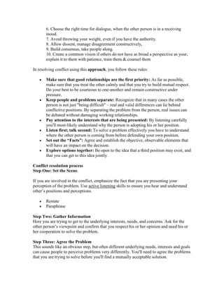 6. Choose the right time for dialogue, when the other person is in a receiving
       mood.
       7. Avoid throwing your weight, even if you have the authority.
       8. Allow dissent, manage disagreement constructively,
       9. Build consensus, take people along.
       10. Create a common vision if others do not have as broad a perspective as your,
       explain it to them with patience, train them & counsel them

In resolving conflict using this approach, you follow these rules:

       Make sure that good relationships are the first priority: As far as possible,
       make sure that you treat the other calmly and that you try to build mutual respect.
       Do your best to be courteous to one-another and remain constructive under
       pressure.
       Keep people and problems separate: Recognize that in many cases the other
       person is not just "being difficult" – real and valid differences can lie behind
       conflictive positions. By separating the problem from the person, real issues can
       be debated without damaging working relationships.
       Pay attention to the interests that are being presented: By listening carefully
       you'll most-likely understand why the person is adopting his or her position.
       Listen first; talk second: To solve a problem effectively you have to understand
       where the other person is coming from before defending your own position.
       Set out the “Facts”: Agree and establish the objective, observable elements that
       will have an impact on the decision.
       Explore options together: Be open to the idea that a third position may exist, and
       that you can get to this idea jointly.

Conflict resolution process
Step One: Set the Scene.

If you are involved in the conflict, emphasize the fact that you are presenting your
perception of the problem. Use active listening skills to ensure you hear and understand
other‘s positions and perceptions.

       Restate
       Paraphrase

Step Two: Gather Information
Here you are trying to get to the underlying interests, needs, and concerns. Ask for the
other person‘s viewpoint and confirm that you respect his or her opinion and need his or
her cooperation to solve the problem.

Step Three: Agree the Problem
This sounds like an obvious step, but often different underlying needs, interests and goals
can cause people to perceive problems very differently. You'll need to agree the problems
that you are trying to solve before you'll find a mutually acceptable solution.
 
