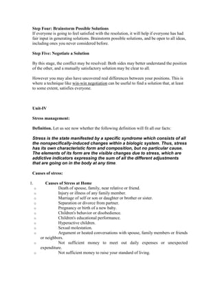 Step Four: Brainstorm Possible Solutions
 If everyone is going to feel satisfied with the resolution, it will help if everyone has had
 fair input in generating solutions. Brainstorm possible solutions, and be open to all ideas,
 including ones you never considered before.

 Step Five: Negotiate a Solution

 By this stage, the conflict may be resolved: Both sides may better understand the position
 of the other, and a mutually satisfactory solution may be clear to all.

 However you may also have uncovered real differences between your positions. This is
 where a technique like win-win negotiation can be useful to find a solution that, at least
 to some extent, satisfies everyone.



 Unit-IV

 Stress management:

 Definition. Let us see now whether the following definition will fit all our facts:

 Stress is the state manifested by a specific syndrome which consists of all
 the nonspecifically-induced changes within a biologic system. Thus, stress
 has its own characteristic form and composition, but no particular cause.
 The elements of its form are the visible changes due to stress, which are
 addictive indicators expressing the sum of all the different adjustments
 that are going on in the body at any time.

 Causes of stress:

1.          Causes of Stress at Home
     o             Death of spouse, family, near relative or friend.
     o             Injury or illness of any family member.
     o             Marriage of self or son or daughter or brother or sister.
     o             Separation or divorce from partner.
     o             Pregnancy or birth of a new baby.
     o             Children's behavior or disobedience.
     o             Children's educational performance.
     o             Hyperactive children.
     o             Sexual molestation.
     o             Argument or heated conversations with spouse, family members or friends
         or neighbors.
     o             Not sufficient money to meet out daily expenses or unexpected
         expenditure.
     o             Not sufficient money to raise your standard of living.
 