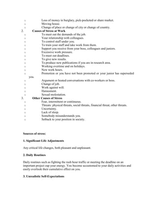 o           Loss of money in burglary, pick-pocketed or share market.
     o           Moving house.
     o           Change of place or change of city or change of country.
2.         Causes of Stress at Work
     o           To meet out the demands of the job.
     o           Your relationship with colleagues.
     o           To control staff under you.
     o           To train your staff and take work from them.
     o           Support you receive from your boss, colleagues and juniors.
     o           Excessive work pressure.
     o           To meet out deadlines.
     o           To give new results.
     o           To produce new publications if you are in research area.
     o           Working overtime and on holidays.
     o           New work hours.
     o           Promotion or you have not been promoted or your junior has superseded
         you.
     o           Argument or heated conversations with co-workers or boss.
     o           Change of job.
     o           Work against will.
     o           Harassment.
     o           Sexual molestation.
3.         Other Causes of Stress
     o           Fear, intermittent or continuous.
     o           Threats: physical threats, social threats, financial threat, other threats.
     o           Uncertainty.
     o           Lack of sleep.
     o           Somebody misunderstands you.
     o           Setback to your position in society.



 Sources of stress:

 1. Significant Life Adjustments

 Any critical life changes, both pleasant and unpleasant.

 2. Daily Routines

 Daily routines such as fighting the rush hour traffic or meeting the deadline on an
 important project zap your energy. You become accustomed to your daily activities and
 easily overlook their cumulative effect on you.

 3. Unrealistic Self-Expectations
 