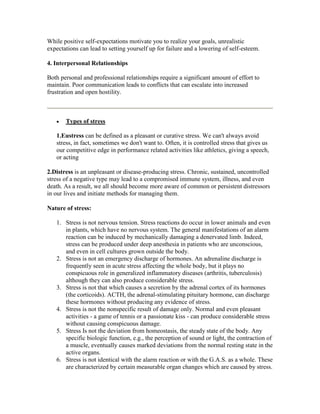 While positive self-expectations motivate you to realize your goals, unrealistic
expectations can lead to setting yourself up for failure and a lowering of self-esteem.

4. Interpersonal Relationships

Both personal and professional relationships require a significant amount of effort to
maintain. Poor communication leads to conflicts that can escalate into increased
frustration and open hostility.



       Types of stress

   1.Eustress can be defined as a pleasant or curative stress. We can't always avoid
   stress, in fact, sometimes we don't want to. Often, it is controlled stress that gives us
   our competitive edge in performance related activities like athletics, giving a speech,
   or acting

2.Distress is an unpleasant or disease-producing stress. Chronic, sustained, uncontrolled
stress of a negative type may lead to a compromised immune system, illness, and even
death. As a result, we all should become more aware of common or persistent distressors
in our lives and initiate methods for managing them.

Nature of stress:

   1. Stress is not nervous tension. Stress reactions do occur in lower animals and even
      in plants, which have no nervous system. The general manifestations of an alarm
      reaction can be induced by mechanically damaging a denervated limb. Indeed,
      stress can be produced under deep anesthesia in patients who are unconscious,
      and even in cell cultures grown outside the body.
   2. Stress is not an emergency discharge of hormones. An adrenaline discharge is
      frequently seen in acute stress affecting the whole body, but it plays no
      conspicuous role in generalized inflammatory diseases (arthritis, tuberculosis)
      although they can also produce considerable stress.
   3. Stress is not that which causes a secretion by the adrenal cortex of its hormones
      (the corticoids). ACTH, the adrenal-stimulating pituitary hormone, can discharge
      these hormones without producing any evidence of stress.
   4. Stress is not the nonspecific result of damage only. Normal and even pleasant
      activities - a game of tennis or a passionate kiss - can produce considerable stress
      without causing conspicuous damage.
   5. Stress Is not the deviation from homeostasis, the steady state of the body. Any
      specific biologic function, e.g., the perception of sound or light, the contraction of
      a muscle, eventually causes marked deviations from the normal resting state in the
      active organs.
   6. Stress is not identical with the alarm reaction or with the G.A.S. as a whole. These
      are characterized by certain measurable organ changes which are caused by stress.
 