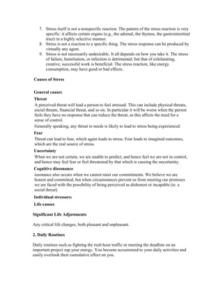 7. Stress itself is not a nonspecific reaction. The pattern of the stress reaction is very
      specific: it affects certain organs (e.g., the adrenal, the thymus, the gastrointestinal
      tract) in a highly selective manner.
   8. Stress is not a reaction to a specific thing. The stress response can be produced by
      virtually any agent.
   9. Stress is not necessarily undesirable. It all depends on how you take it. The stress
      of failure, humiliation, or infection is detrimental; but that of exhilarating,
      creative, successful work is beneficial. The stress reaction, like energy
      consumption, may have good or bad effects.

Causes of Stress

General causes
Threat
A perceived threat will lead a person to feel stressed. This can include physical threats,
social threats, financial threat, and so on. In particular it will be worse when the person
feels they have no response that can reduce the threat, as this affects the need for a
sense of control.
Generally speaking, any threat to needs is likely to lead to stress being experienced.
Fear
Threat can lead to fear, which again leads to stress. Fear leads to imagined outcomes,
which are the real source of stress.
Uncertainty
When we are not certain, we are unable to predict, and hence feel we are not in control,
and hence may feel fear or feel threatened by that which is causing the uncertainty.
Cognitive dissonance
issonance also occurs when we cannot meet our commitments. We believe we are
honest and committed, but when circumstances prevent us from meeting our promises
we are faced with the possibility of being perceived as dishonest or incapable (ie. a
social threat).
Individual stressors:
Life causes

Significant Life Adjustments

Any critical life changes, both pleasant and unpleasant.

2. Daily Routines

Daily routines such as fighting the rush hour traffic or meeting the deadline on an
important project zap your energy. You become accustomed to your daily activities and
easily overlook their cumulative effect on you.
 
