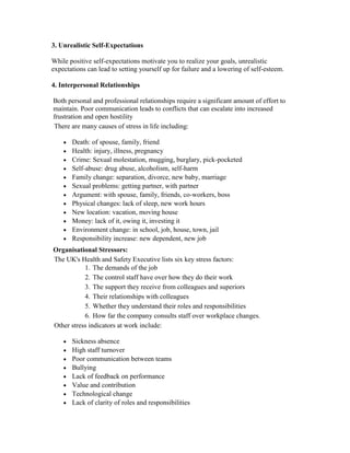 3. Unrealistic Self-Expectations

While positive self-expectations motivate you to realize your goals, unrealistic
expectations can lead to setting yourself up for failure and a lowering of self-esteem.

4. Interpersonal Relationships

Both personal and professional relationships require a significant amount of effort to
maintain. Poor communication leads to conflicts that can escalate into increased
frustration and open hostility
There are many causes of stress in life including:

       Death: of spouse, family, friend
       Health: injury, illness, pregnancy
       Crime: Sexual molestation, mugging, burglary, pick-pocketed
       Self-abuse: drug abuse, alcoholism, self-harm
       Family change: separation, divorce, new baby, marriage
       Sexual problems: getting partner, with partner
       Argument: with spouse, family, friends, co-workers, boss
       Physical changes: lack of sleep, new work hours
       New location: vacation, moving house
       Money: lack of it, owing it, investing it
       Environment change: in school, job, house, town, jail
       Responsibility increase: new dependent, new job
Organisational Stressors:
The UK's Health and Safety Executive lists six key stress factors:
           1. The demands of the job
           2. The control staff have over how they do their work
           3. The support they receive from colleagues and superiors
           4. Their relationships with colleagues
           5. Whether they understand their roles and responsibilities
           6. How far the company consults staff over workplace changes.
Other stress indicators at work include:

       Sickness absence
       High staff turnover
       Poor communication between teams
       Bullying
       Lack of feedback on performance
       Value and contribution
       Technological change
       Lack of clarity of roles and responsibilities
 
