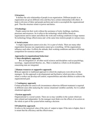 2.Structure:
  It defines the sole relationship of people in an organization. Different people in an
organization are given different roles and they have certain relationship with others. It
leads to division of labor and people perform and work to accomplish the organizational
goal. Thus the structure relates to power and duties.

3.Technology:
 People cannot do their work without the assistance of tools, buildings, machines,
processes and resources. So it refers to the technology which differs based on
organizations and its nature and affects the work and working conditions in large manner.
So technology brings effectiveness and at the same time restricts people in various ways.

4. Social system:
  A single organization cannot exist also. It is a part of whole. There are many other
organization because one organization cannot give everything. All the organizations
influence each other. It affects the attitude, their working conditions and above all brings
competition for resources and power.

Approaches to organizational behaviour:
1. Inter-disciplinary approach:
      It is an integration of all other social sciences and disciplines such as psychology,
sociology, organizational theories. etc., Man is studied as a whole so all disciplines
concerning man are integrated.

2.Human resources or supportive approach:
It is just opposite to traditional approach in which the employees were driven by the
managers. So this approach is developmental and facilitative which provides a climate
where a worker can develop self control, responsibilities and other abilities to achieve the
organizational goal.

3. Contingency approach:
Certain principles are used in all circumstances otherwise different treatment is required
in different cases after analyzing the various situational variables carefully. So it is called
situational approach.

4.System approach:
Organizational is a social system. There are so may variables in the system which are
inter-related and independent. So the manager must think over the effects of an action on
the whole or part of the system before making a decision.

5.Productivity approach:
It refers to the numerical value of the ratio of output to input. If the ratio is higher, then it
is meant that the efficiency and the effectiveness .
 