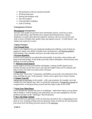 Dissatisfaction with non-monetary benefits
       Working long hours
       Boring and mundane work
       One-off incidents
       Uncomfortable workplace
       Lack of training

Consequences of stress:

Physiological consequences:
Just like some people are just born more emotionally reactive, some have a more
sensitive physiology, and find that stress impacts their blood pressure, induces
headaches, or causes other physical responses. Likewise, the way you care for your
body in terms of healthy diet, quality sleep, and regular exercise—or lack thereof—can
impact your reactivity to stress.

 Coping strategies:
1.Get Enough Sleep
Sleep is very important for your emotional and physical wellbeing. Lack of sleep can
negatively impact your ability to handle stress, be productive, and function properly.
Unfortunately, busy schedules and stress can make sleep more elusive
2.Exercise Regularly
Exercise can be great for you physically and mentally. It provides a stress release and
keeps your body healthy. It also helps your body release endorphins, which increase your
feelings of overall wellbeing
3.. Maintain Social Support
Social support can keep you healthier and happier, creating a buffer against stress.
Friends can pick you up when you‘re sad, provide insights when you‘re confused, and
help you have fun when you need to blow off steam
5. Find Hobbies
Having some ―down time‖ is important, and hobbies can provide a nice distraction from
stress and help you stay ‗in the moment‘, which is also a great way to relieve tension.
6. Pamper Yourself
Taking care of your body on the outside—with a spa treatment, for example, can work
wonders for your internal state. Don‘t overlook the importance of pampering yourself on
a regular basis, to feel great about yourself and feel ready to take on the world.

7. Keep Your Mind Sharp
If you maintain the attitude that stress is a challenge—rather than a threat, you are better
able to handle it. And by keeping your mind sharp, you are more equipped to solve the
problems and take on the ―challenges‖ that life presents.
8. Have The Right Attitude
Much of what you experience in life can feel more stressful or less so depending of your
point of view. Looking at things from an optimistic frame of mind can not only decrease
your stress level, but bring you more success in life and more.

UNIT-V
 