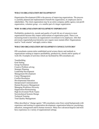 WHAT IS ORGANIZATION DEVELOPMENT?

Organization Development (OD) is the process of improving organizations. The process
is carefully planned and implemented to benefit the organization, its employees and its
stakeholders. The client organization may be an entire company, public agency, non-profit
organization, volunteer group - or a smaller part of a larger organization.

WHY IS ORGANIZATION DEVELOPMENT IMPORTANT?

Profitability, productivity, morale and quality of work life are of concern to most
organizations because they impact achievement of organization goals. There is an
increasing trend to maximize an organization's investment in its employees. Jobs that
previously required physical dexterity now require more mental effort. Organizations
need to "work smarter" and apply creative ideas.

WHAT DO ORGANIZATION DEVELOPMENT CONSULTANTS DO?

OD consultants custom tailor established social science theory and methods to
organizations seeking to improve profitability, productivity, morale and/or quality of
work life. Examples of activities which are facilitated by OD consultants are:

Teambuilding
Goal Setting
Group Facilitation
Creative Problem solving
Strategic Planning
Leadership Development
Management Development
Career Management
Conflict Resolution
Developmental Education
Interpersonal Communication
Human Resources Management
Managing Workforce Diversity
Organization Restructuring
High Involvement Work Teams
Sociotechnical Systems Design
Technical Training
Total Quality Management

Often described as "change agents," OD consultants come from varied backgrounds with
experience and training in organization development, organization behavior, psychology,
education, management and/or human resources. Many have advanced degrees and most
have experience in a variety of organizational settings.
 