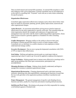 There are both internal and external OD consultants. An internal OD consultant is a full-
time employee with a given organization. External consultants may be self-employed or
on the staff of a consulting firm. "Externals" work with one or more clients contracting
for specific projects.

Organization Effectiveness

Consultants apply organization effectiveness strategies such as those shown below when
there are needs for assessment, planning, growth, quality improvement, teamwork and
other organizational changes.

Action Research - An assessment and problem solving process aimed at improved
effectiveness for the entire organization or specific work units. The consultant helps the
client organization identify the strengths and weaknesses of organization and
management issues and works with the client in addressing problem opportunities. (Some
form of action research is generally applied as a foundation for other consulting
strategies.)

Conflict Management - Bringing conflicts to the surface to discover their roots,
developing a common ground from which to resolve or better manage conflict.
Consultants serve as facilitator in a conflict situation or train employees to better
understand and manage conflict.

Executive Development - One-on-one or group developmental consultation with CEO's
or VP's to improve their effectiveness.

Goal Setting - Defining and applying concrete goals as a road map to help an
organization get where it wants to go. (Can also be applied to employee development.)

Group Facilitation - Helping people learn to interact more effectively at meetings and to
apply group guidelines that foster open communication, participation and
accomplishment.

Managing Resistance to Change - Helping clients identify, understand, and begin to
manage their resistance to planned organizational change.

Organizational Restructuring - Changing departmental and/or individual reporting
structures, identifying roles and responsibilities, redesigning job functions to assure that
the way work gets done in the organization produces excellence in production and
service.

Project Management - The general management of specific work, blending diverse
functions and skills, usually for a fixed time and aimed at reaching defined outcomes.

Self-Directed Work Teams - Developing work groups to be fully responsible for creating
a well defined segment of finished work.
 