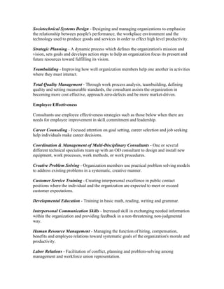Sociotechnical Systems Design - Designing and managing organizations to emphasize
the relationship between people's performance, the workplace environment and the
technology used to produce goods and services in order to effect high level productivity.

Strategic Planning - A dynamic process which defines the organization's mission and
vision, sets goals and develops action steps to help an organization focus its present and
future resources toward fulfilling its vision.

Teambuilding - Improving how well organization members help one another in activities
where they must interact.

Total Quality Management - Through work process analysis, teambuilding, defining
quality and setting measurable standards, the consultant assists the organization in
becoming more cost effective, approach zero-defects and be more market-driven.

Employee Effectiveness

Consultants use employee effectiveness strategies such as those below when there are
needs for employee improvement in skill, commitment and leadership.

Career Counseling - Focused attention on goal setting, career selection and job seeking
help individuals make career decisions.

Coordination & Management of Multi-Disciplinary Consultants - One or several
different technical specialists team up with an OD consultant to design and install new
equipment, work processes, work methods, or work procedures.

Creative Problem Solving - Organization members use practical problem solving models
to address existing problems in a systematic, creative manner.

Customer Service Training - Creating interpersonal excellence in public contact
positions where the individual and the organization are expected to meet or exceed
customer expectations.

Developmental Education - Training in basic math, reading, writing and grammar.

Interpersonal Communication Skills - Increased skill in exchanging needed information
within the organization and providing feedback in a non-threatening, non-judgmental
way.

Human Resource Management - Managing the function of hiring, compensation,
benefits and employee relations toward systematic goals of the organization's morale and
productivity.

Labor Relations - Facilitation of conflict, planning and problem-solving among
management and workforce union representation.
 