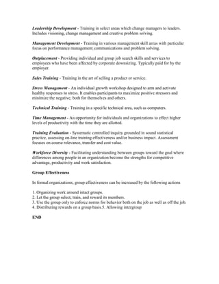 Leadership Development - Training in select areas which change managers to leaders.
Includes visioning, change management and creative problem solving.

Management Development - Training in various management skill areas with particular
focus on performance management, communications and problem solving.

Outplacement - Providing individual and group job search skills and services to
employees who have been affected by corporate downsizing. Typically paid for by the
employer.

Sales Training - Training in the art of selling a product or service.

Stress Management - An individual growth workshop designed to arm and activate
healthy responses to stress. It enables participants to maximize positive stressors and
minimize the negative, both for themselves and others.

Technical Training - Training in a specific technical area, such as computers.

Time Management - An opportunity for individuals and organizations to effect higher
levels of productivity with the time they are allotted.

Training Evaluation - Systematic controlled inquiry grounded in sound statistical
practice, assessing on-line training effectiveness and/or business impact. Assessment
focuses on course relevance, transfer and cost value.

Workforce Diversity - Facilitating understanding between groups toward the goal where
differences among people in an organization become the strengths for competitive
advantage, productivity and work satisfaction.

Group Effectiveness

In formal organizations, group effectiveness can be increased by the following actions

1. Organizing work around intact groups.
2. Let the group select, train, and reward its members.
3. Use the group only to enforce norms for behavior both on the job as well as off the job.
4. Distributing rewards on a group basis.5. Allowing intergroup

END
 