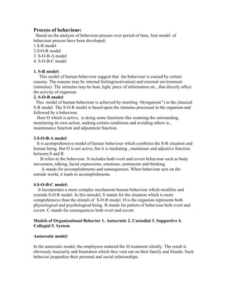 Process of behaviour:
 Based on the analysis of behaviour process over period of time, four model of
behaviour process have been developed;
1.S-R model
2.S-O-R model
3. S-O-B-A model
4. S-O-B-C model

1. S-R model:
    This model of human behaviour suggest that the behaviour is caused by certain
reasons. The reasons may be internal feeling(motivation) and external environment
(stimulus). The stimulus may be heat, light, piece of information etc., that directly affect
the activity of organism.
2. S-O-R model:
 This model of human behaviour is achieved by inserting O(organism‖) in the classical
S-R model. The S-O-R model is based upon the stimulus processed in the organism and
followed by a behaviour.
  Here O which is active, is doing some functions like scanning the surrounding,
monitoring its own action, seeking certain conditions and avoiding others ie.,
maintenance function and adjustment function.

3.S-O-B-A model:
  It is acomprehensive model of human behaviour which combines the S-R situation and
human being. But O is not active, but it is mediating , maintenan and adjustive function
between S and R.
     B refers to the behaviour. It includes both overt and covert behaviour such as body
movement, talking, facial expressions, emotions, sentiments and thinking.
      A stands for accomplishments and sonsequences. When behaviour acts on the
outside world, it leads to accomplishments.

4.S-O-B-C model:
  It incorporates a more complex mechanism human behaviour which modifies and
extends S-O-R model. In this nmodel, S stands for the situation which is more
comprehensive than the stimuli of S-O-R model. O is the organism represents both
physiological and psychological being. B stands for pattern of behaviour both overt and
covert. C stands for consequences both overt and covert.

Models of Organizational Behavior 1. Autocratic 2. Custodial 3. Supportive 4.
Collegial 5. System

Autocratic model:

In the autocratic model, the employees endured the ill treatment silently. The result is
obviously insecurity and frustration which they vent out on their family and friends. Such
behavior jeopardize their personal and social relationships.
 