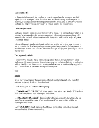 Custodial model

In the custodial approach, the employees cease to depend on the managers but their
dependence on the organization increases. This helps in retaining the employees. For
example, if an organization offers regular increments, bonus, and an attractive pension
package, the employees are more likely to remain loyal to the organization.

The Collegial Model

 Collegial model is an extension of the supportive model. The term 'collegial' refers to a
group of persons working for a common purpose. It is team/group oriented generally
conducive for research laboratories and other innovative and creative projects System
behaviour model:

It is useful to understand what the external events are that our system must respond to,
and to examine the details regarding what our system is supposed to do in response to
those external events. This is useful because we design and program primarily to service
these events.

The Supportive Model

The supportive model is based on leadership rather than on power or money. Good
leaders provide an environment for employees to grow while they help the organization
achieve its objectives. In this model, managers believe that an inadequately supportive
work climate leads to resistance among the employees.

Unit-II

Group

Group may be defined as the aggregation of small number of people who work for
common goals and develop a shared attitude.

The following are the features of the group:-

a. TWO OR MORE PERSONS - A group should have atleast two people. With a single
individual there cannot be a meaningful interaction.

b. COLLECTIVE IDENTITY - Each member of the group must believe that s/he is a
part of the group and be aware of his membership. If not aware, there will be no
meaningful interaction.

c. INTERACTION - Each member should share her/his ideas with others through
communication, at least occasionally.
 