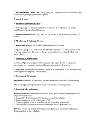 d. SHARED GOAL INTEREST – Every group has a common objective. The shared goal
interest/s brings the group members together.

Types of Groups

1. Primary & Secondary Groups:-

A primary group has intimate, face to face association & co-operation e.g. family,
neighbourhood groups, friendship groups

A secondary group is formal, may not have any interest in the problems & pleasure of
others.

2. Membership & Reference Groups:

A membership group is one to which an individual really belongs.

A reference group is one with which the individual identifies. The attractiveness of the
reference group makes the norms of that group more attractive to the individual who
aspires for it.

3. Command & Task Groups:

A command group is composed of subordinates who report directly to a common
supervisor e.g. a production manager & his subordinates in his department.

A task group is usually formed to solve a problem. It is comprised of the employees who
work together to complete a particular task.

4. In-groups & Out-groups:

In-groups are a cluster of individuals that have a dominant place in social functioning.

The out-groups are marginal in the society and referred as minority groups.

5. Formal & Informal groups:

Formal groups are created and maintained to fulfill specific needs related to the overall
organizational mission:
a. Designed by Top management for achieving organizational goals
b. Concentrates more on the performance of job
c. People are placed in hierarchy and their status determined accordingly
d. Co-ordination of members are controlled through process, procedures etc

Informal Groups are created in the organization because of social and psychological
forces operating at the workplace.
 