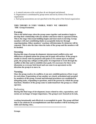 a. A natural outcome at the work place & not designed and planned
b. Organization is coordinated by group norms and not by norms of the formal
organization
c. Such group associations are not specified in the blue-print of the formal organization


THIS THEORY IS VERY VISIBLE, WHEN WE OBSERVE
THE Group Formation.

Forming
This is the initial stage when the group comes together and members begin to
develop their relationship with one another and learn what is expected of them.
This is the stage when team building begins and trust starts to develop. Group
members will start establishing limits on acceptable behavior through
experimentation. Other members’ reactions will determine if a behavior will be
repeated. This is also the time when the tasks of the group and the members will
be decided.

Storming
During this stage of group development, interpersonal conflicts arise and
differences of opinion about the group and its goals will surface. If the group is
unable to clearly state its purposes and goals or if it cannot agree on shared
goals, the group may collapse at this point. It is important to work through the
conflict at this time and to establish clear goals. It is necessary for there to be
discussion so everyone feels heard and can come to an agreement on the
direction the group is to move in.

Norming
Once the group resolves its conflicts, it can now establish patterns of how to get
its work done. Expectations of one another are clearly articulated and accepted
by members of the group. Formal and informal procedures are established in
delegating tasks, responding to questions, and in the process by which the group
functions. Members of the group come to understand how the group as a whole
operates.

Performing
During this final stage of development, issues related to roles, expectations, and
norms are no longer of major importance. The group is now focused on its task,


working intentionally and effectively to accomplish its goals. The group will find
that it can celebrate its accomplishments and that members will be learning new
skills and sharing roles..
-----------------------------------------------------------------------------------

Groups
 
