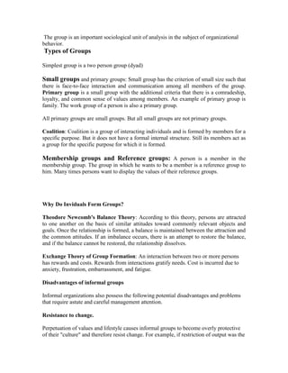 The group is an important sociological unit of analysis in the subject of organizational
behavior.
Types of Groups

Simplest group is a two person group (dyad)

Small groups and primary groups: Small group has the criterion of small size such that
there is face-to-face interaction and communication among all members of the group.
Primary group is a small group with the additional criteria that there is a comradeship,
loyalty, and common sense of values among members. An example of primary group is
family. The work group of a person is also a primary group.

All primary groups are small groups. But all small groups are not primary groups.

Coalition: Coalition is a group of interacting individuals and is formed by members for a
specific purpose. But it does not have a formal internal structure. Still its members act as
a group for the specific purpose for which it is formed.

Membership groups and Reference groups: A person is a member in the
membership group. The group in which he wants to be a member is a reference group to
him. Many times persons want to display the values of their reference groups.




Why Do Inviduals Form Groups?

Theodore Newcomb's Balance Theory: According to this theory, persons are attracted
to one another on the basis of similar attitudes toward commonly relevant objects and
goals. Once the relationship is formed, a balance is maintained between the attraction and
the common attitudes. If an imbalance occurs, there is an attempt to restore the balance,
and if the balance cannot be restored, the relationship dissolves.

Exchange Theory of Group Formation: An interaction between two or more persons
has rewards and costs. Rewards from interactions gratify needs. Cost is incurred due to
anxiety, frustration, embarrassment, and fatigue.

Disadvantages of informal groups

Informal organizations also possess the following potential disadvantages and problems
that require astute and careful management attention.

Resistance to change.

Perpetuation of values and lifestyle causes informal groups to become overly protective
of their "culture" and therefore resist change. For example, if restriction of output was the
 