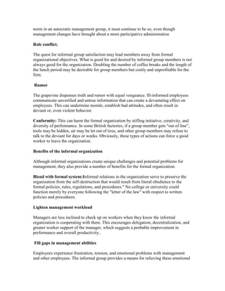 norm in an autocratic management group, it must continue to be so, even though
management changes have brought about a more participative administration

Role conflict.

The quest for informal group satisfaction may lead members away from formal
organizational objectives. What is good for and desired by informal group members is not
always good for the organization. Doubling the number of coffee breaks and the length of
the lunch period may be desirable for group members but costly and unprofitable for the
firm.

Rumor

The grapevine dispenses truth and rumor with equal vengeance. Ill-informed employees
communicate unverified and untrue information that can create a devastating effect on
employees. This can undermine morale, establish bad attitudes, and often result in
deviant or, even violent behavior.

Conformity: This can harm the formal organization by stifling initiative, creativity, and
diversity of performance. In some British factories, if a group member gets "out of line‖,
tools may be hidden, air may be let out of tires, and other group members may refuse to
talk to the deviant for days or weeks. Obviously, these types of actions can force a good
worker to leave the organization.

Benefits of the informal organization

Although informal organizations create unique challenges and potential problems for
management, they also provide a number of benefits for the formal organization.

Blend with formal system:Informal relations in the organization serve to preserve the
organization from the self-destruction that would result from literal obedience to the
formal policies, rules, regulations, and procedures." No college or university could
function merely by everyone following the "letter of the law" with respect to written
policies and procedures.

Lighten management workload

Managers are less inclined to check up on workers when they know the informal
organization is cooperating with them. This encourages delegation, decentralization, and
greater worker support of the manager, which suggests a probable improvement in
performance and overall productivity..

Fill gaps in management abilities

Employees experience frustration, tension, and emotional problems with management
and other employees. The informal group provides a means for relieving these emotional
 