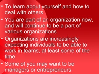 • To learn about yourself and how to
  deal with others
• You are part of an organization now,
  and will continue to be a part of
  various organizations
• Organizations are increasingly
  expecting individuals to be able to
  work in teams, at least some of the
  time
• Some of you may want to be
  managers or entrepreneurs
 