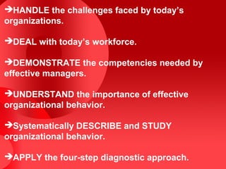 HANDLE the challenges faced by today’s
organizations.

DEAL with today’s workforce.

DEMONSTRATE the competencies needed by
effective managers.

UNDERSTAND the importance of effective
organizational behavior.

Systematically DESCRIBE and STUDY
organizational behavior.

APPLY the four-step diagnostic approach.
 
