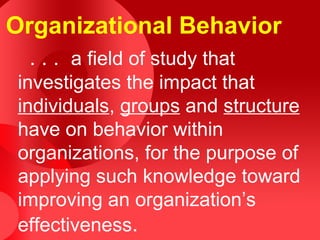 Organizational Behavior
  . . . a field of study that
 investigates the impact that
 individuals, groups and structure
 have on behavior within
 organizations, for the purpose of
 applying such knowledge toward
 improving an organization’s
 effectiveness.
 