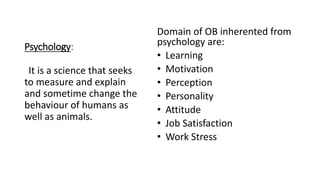 Psychology:
Domain of OB inherented from
psychology are:
• Learning
• Motivation
• Perception
• Personality
• Attitude
• Job Satisfaction
• Work Stress
It is a science that seeks
to measure and explain
and sometime change the
behaviour of humans as
well as animals.
 