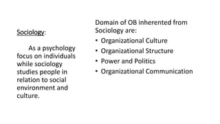 Sociology:
Domain of OB inherented from
Sociology are:
• Organizational Culture
• Organizational Structure
• Power and Politics
• Organizational Communication
As a psychology
focus on individuals
while sociology
studies people in
relation to social
environment and
culture.
 