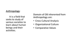Anthropology:
Domain of OB inherented from
Anthropology are:
• Cross Cultural Analysis
• Organizational Culture
• Comparative Values
It is a field that
seeks to study of
various societies to
learn about human
beings and their
activities.
 