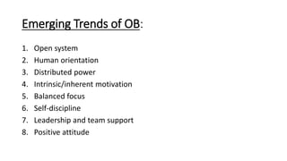 Emerging Trends of OB:
1. Open system
2. Human orientation
3. Distributed power
4. Intrinsic/inherent motivation
5. Balanced focus
6. Self-discipline
7. Leadership and team support
8. Positive attitude
 