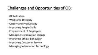 Challenges and Opportunities of OB:
• Globalization
• Workforce Diversity
• Quality and Productivity
• Improving People Skills
• Empwerment of Employees
• Managing Organization Change
• Improving Ethical Behaviour
• Improving Customer Service
• Managing Information Technology
 