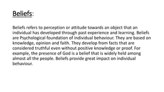 Beliefs:
Beliefs refers to perception or attitude towards an object that an
individual has developed through past experience and learning. Beliefs
are Psychological foundation of individual behaviour. They are based on
knowledge, opinion and faith. They develop from facts that are
considered truthful even without positive knowledge or proof. For
example, the presence of God is a belief that is widely held among
almost all the people. Beliefs provide great impact on individual
behaviour.
 